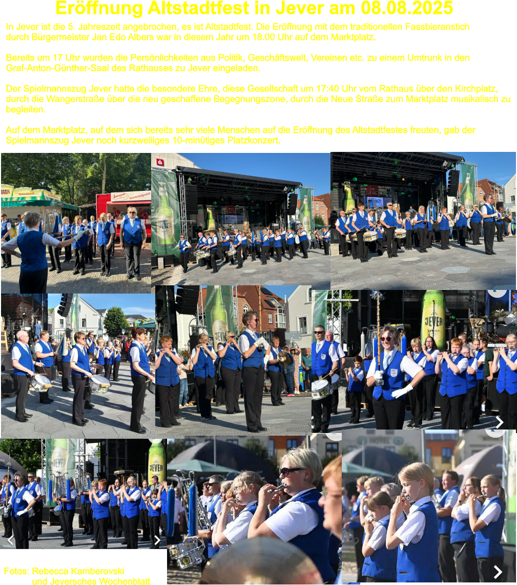 Erffnung Altstadtfest in Jever am 08.08.2025 In Jever ist die 5. Jahreszeit angebrochen, es ist Altstadtfest. Die Erffnung mit dem traditionellen Fassbieranstich  durch Brgermeister Jan Edo Albers war in diesem Jahr um 18.00 Uhr auf dem Marktplatz.   Bereits um 17 Uhr wurden die Persnlichkeiten aus Politik, Geschftswelt, Vereinen etc. zu einem Umtrunk in den Graf-Anton-Gnther-Saal des Rathauses zu Jever eingeladen.  Der Spielmannszug Jever hatte die besondere Ehre, diese Gesellschaft um 17:40 Uhr vom Rathaus ber den Kirchplatz,  durch die Wangerstrae ber die neu geschaffene Begegnungszone, durch die Neue Strae zum Marktplatz musikalisch zu begleiten.   Auf dem Marktplatz, auf dem sich bereits sehr viele Menschen auf die Erffnung des Altstadtfestes freuten, gab der  Spielmannszug Jever noch kurzweiliges 10-mintiges Platzkonzert. Fotos: Rebecca Kamberovski            und Jeversches Wochenblatt