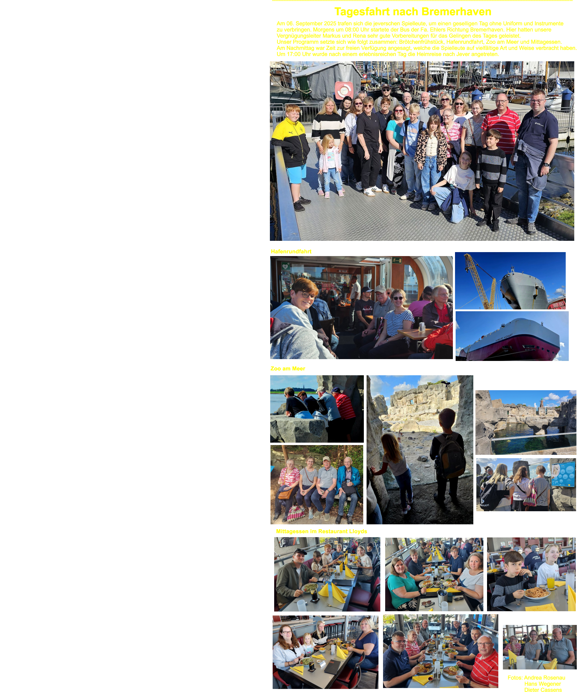 ----------------------------------------------------------------------------------------------------------------------------------------------------------------------------------------- Tagesfahrt nach Bremerhaven Am 06. September 2025 trafen sich die jeverschen Spielleute, um einen geselligen Tag ohne Uniform und Instrumente  zu verbringen. Morgens um 08:00 Uhr startete der Bus der Fa. Ehlers Richtung Bremerhaven. Hier hatten unsere Vergngungsleiter Markus und Rena sehr gute Vorbereitungen fr das Gelingen des Tages geleistet.  Unser Programm setzte sich wie folgt zusammen: Brtchenfrhstck, Hafenrundfahrt, Zoo am Meer und Mittagessen.  Am Nachmittag war Zeit zur freien Verfgung angesagt, welche die Spielleute auf vielfltige Art und Weise verbracht haben. Um 17:00 Uhr wurde nach einem erlebnisreichen Tag die Heimreise nach Jever angetreten.      Hafenrundfahrt Zoo am Meer Mittagessen im Restaurant Lloyds  Fotos: Andrea Rosenau            Hans Wegener            Dieter Cassens