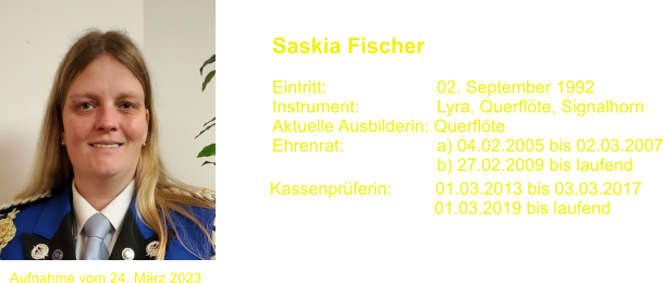 Kassenprferin:         01.03.2013 bis 03.03.2017                                   01.03.2019 bis laufend 		 Saskia Fischer  Eintritt:			02. September 1992 Instrument:		Lyra, Querflte, Signalhorn Aktuelle Ausbilderin: Querflte Ehrenrat:			a) 04.02.2005 bis 02.03.2007 				b) 27.02.2009 bis laufend                                    Aufnahme vom 24. Mrz 2023