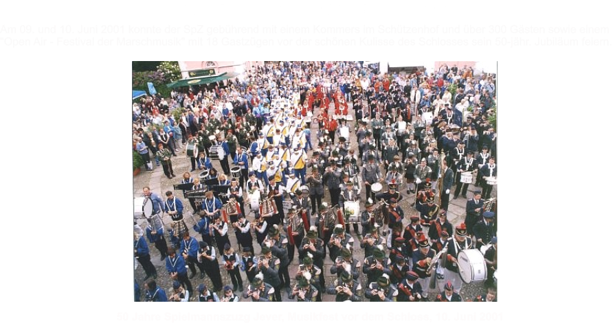 Am 09. und 10. Juni 2001 konnte der SpZ geb�hrend mit einem Kommers im Sch�tzenhof und �ber 300 G�sten sowie einem  "Open Air - Festival der Marschmusik" mit 18 Gastz�gen vor der sch�nen Kulisse des Schlosses sein 50-j�hr. Jubil�um feiern. 50 Jahre Spielmannszuzg Jever, Musikfest vor dem Schloss, 10. Juni 2001 50 Jahre Spielmannszug Jever
