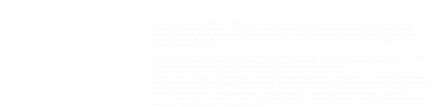 Schlusswort  Die in den Jahren 1951, 1959 und 1974 gegr�ndeten Spielmanns- bzw. Jugendspielmannsz�ge und der z. Z. aus  26 aktiven Spielleuten bestehende SpZ k�nnen durch Auftritte bei Sch�tzenfesten und sonstigen Veranstaltungen in  nah und fern sowie durch Teilnahme an Wettstreiten und Freundschaftstreffen auf �ber 250 Pokale, Urkunden und  Plaketten blicken. Ebenfalls erz�hlen etliche Filme (Super 8, Video�s, Fernsehmitschnitte) von der T�tigkeit des  Spielmannszuges Jever e.V..  Au�erdem sind mehrt�gige Auftritte in Saarbr�cken (Saarland), Hasel�nne, Budberg-Eversael bei M�rs, in Hechingen  auf der Burg Hohenzollern (Baden-W�rttemberg), Beckingen (Saarland), Ibbenb�ren (Nordrhein-Westfalen),  St. Andreasberg (Oberharz), Zerbst (Sachsen-Anhalt) und Hannover erw�hnenswert.  Die Vereinsreisen gingen nach Salou/Spanien (1990), Budapest/Ungarn (1992), Kolding/D�nemark (1993), Rimini/Italien  (1994), Bernau/Bayern (1996), Prag/Tschechien (1998), Paris/Frankreich (2000), Wien/�sterreich (2002) und Berlin (2004).  Durch die Teilnahme an vielen anderen kleineren und gr��eren Veranstaltungen konnte bis heute weiterhin ein  erlebnisreicher, manchmal durch die Vielzahl der Auftritte und �bungsabende anstrengender, aber auch erfolgreicher  Verlauf der Vereinsgeschichte fortgesetzt werden.  -----------------------------------------------------------------------------------------------------------------------------------------------------------------------------------